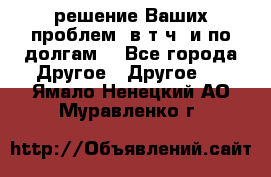 решение Ваших проблем (в т.ч. и по долгам) - Все города Другое » Другое   . Ямало-Ненецкий АО,Муравленко г.